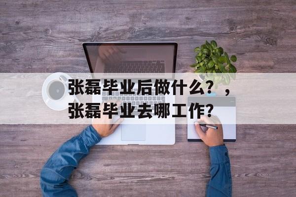 张磊毕业后做什么?,张磊毕业去哪工作? 张磊毕业后做什么?,张磊毕业去哪工作?