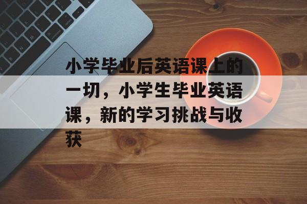 小学毕业后英语课上的一切，小学生毕业英语课，新的学习挑战与收获