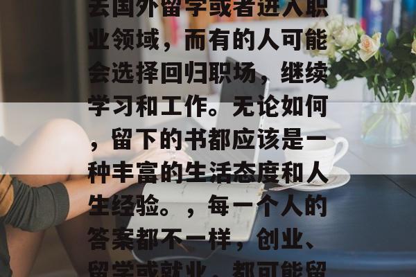 高中毕业多年后,你会留下什么呢?每个人的答案都会有所不同。有的人可能会选择创业、去国外留学或者进入职业领域,而有的人可能会选择回归职场,继续学习和工作。无论如何,留下的书都应该是一种丰富的生活态度和人生经验。,每一个人的答案都不一样,创业、留学或就业,都可能留在记忆中,成为人生的精彩瞬间。但留下的书应该是一种丰富的生活态度和人生经验。 高中毕业多年后,你会留下什么呢?每个人的答案都会有所不同。有的人可能会选择创业、去国外留学或者进入职业领域,而有的人可能会选择回归职场,继续学习和工作。无论如何,留下的书都应该是一种丰富的生活态度和人生经验。,每一个人的答案都不一样,创业、留学或就业,都可能留在记忆中,成为人生的精彩瞬间。但留下的书应该是一种丰富的生活态度和人生经验。