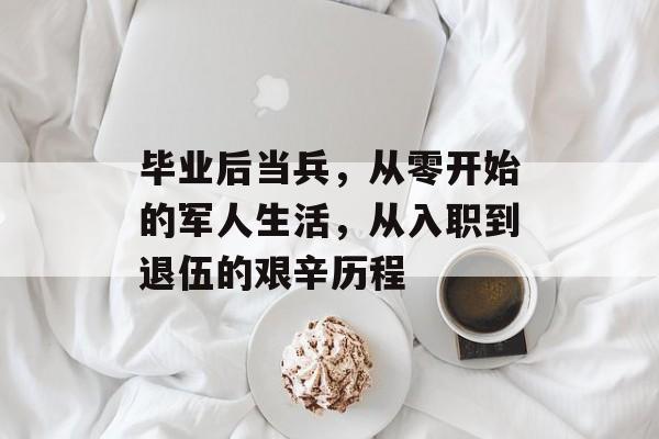 毕业后当兵,从零开始的军人生活,从入职到退伍的艰辛历程 毕业后当兵,从零开始的军人生活,从入职到退伍的艰辛历程