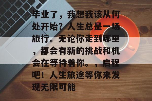 毕业了，我想我该从何处开始？人生总是一场旅行。无论你走到哪里，都会有新的挑战和机会在等待着你。，启程吧！人生旅途等你来发现无限可能