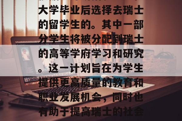 瑞士瑞士联邦政府决定设立一个新学校，并将根据该计划招聘一些在大学毕业后选择去瑞士的留学生的。其中一部分学生将被分配到瑞士的高等学府学习和研究。这一计划旨在为学生提供更高质量的教育和职业发展机会，同时也有助于提高瑞士的社会经济发展水平。，瑞士联邦政府拟设新学校招聘留学生至高等学府