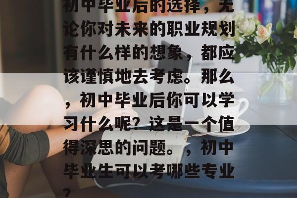初中毕业后的选择,无论你对未来的职业规划有什么样的想象,都应该谨慎地去考虑。那么,初中毕业后你可以学习什么呢?这是一个值得深思的问题。,初中毕业生可以考哪些专业? 初中毕业后的选择,无论你对未来的职业规划有什么样的想象,都应该谨慎地去考虑。那么,初中毕业后你可以学习什么呢?这是一个值得深思的问题。,初中毕业生可以考哪些专业?