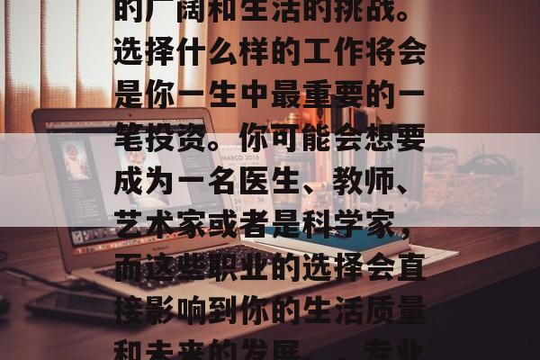 毕业后的你,是一个全新的个体,面对着社会的广阔和生活的挑战。选择什么样的工作将会是你一生中最重要的一笔投资。你可能会想要成为一名医生、教师、艺术家或者是科学家,而这些职业的选择会直接影响到你的生活质量和未来的发展。,专业选择,决定你人生走向的关键投资 毕业后的你,是一个全新的个体,面对着社会的广阔和生活的挑战。选择什么样的工作将会是你一生中最重要的一笔投资。你可能会想要成为一名医生、教师、艺术家或者是科学家,而这些职业的选择会直接影响到你的生活质量和未来的发展。,专业选择,决定你人生走向的关键投资