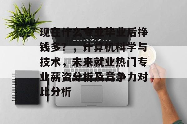 现在什么专业毕业后挣钱多？，计算机科学与技术，未来就业热门专业薪资分析及竞争力对比分析