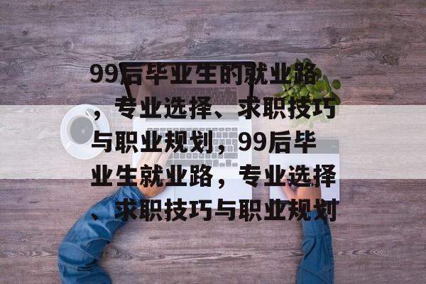 99后毕业生的就业路，专业选择、求职技巧与职业规划，99后毕业生就业路，专业选择、求职技巧与职业规划