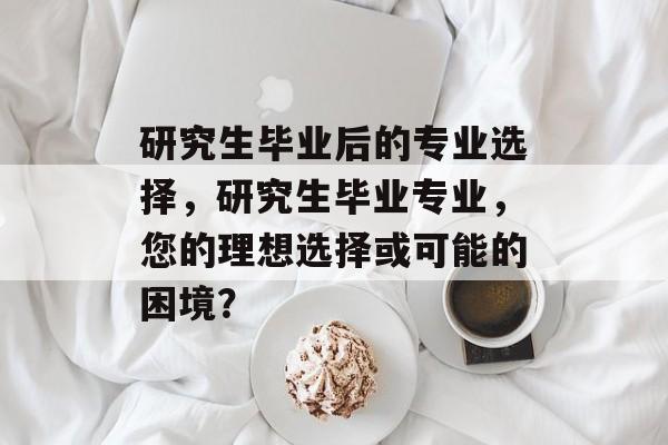 研究生毕业后的专业选择，研究生毕业专业，您的理想选择或可能的困境？