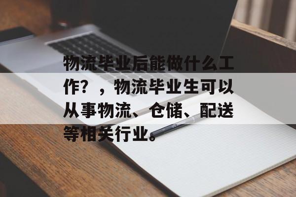 物流毕业后能做什么工作?,物流毕业生可以从事物流、仓储、配送等相关行业。 物流毕业后能做什么工作?,物流毕业生可以从事物流、仓储、配送等相关行业。