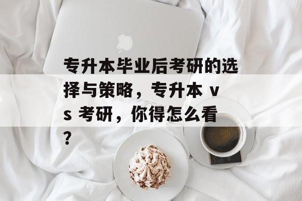 专升本毕业后考研的选择与策略，专升本 vs 考研，你得怎么看？