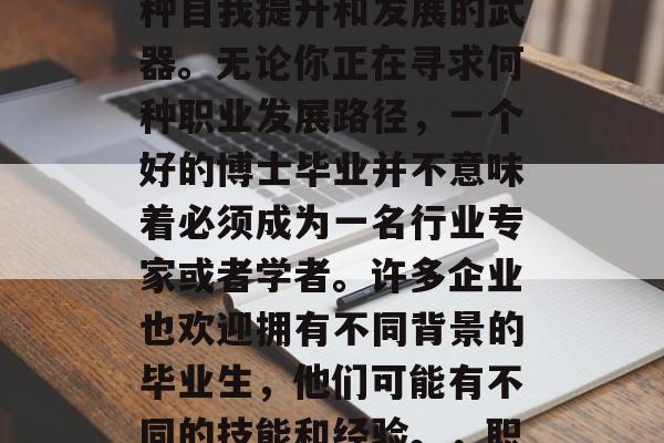 博士毕业后,学历不再只是敲门砖,它更是一种自我提升和发展的武器。无论你正在寻求何种职业发展路径,一个好的博士毕业并不意味着必须成为一名行业专家或者学者。许多企业也欢迎拥有不同背景的毕业生,他们可能有不同的技能和经验。,职场接纳多元视角,保持学历不仅仅是敲门砖 博士毕业后,学历不再只是敲门砖,它更是一种自我提升和发展的武器。无论你正在寻求何种职业发展路径,一个好的博士毕业并不意味着必须成为一名行业专家或者学者。许多企业也欢迎拥有不同背景的毕业生,他们可能有不同的技能和经验。,职场接纳多元视角,保持学历不仅仅是敲门砖