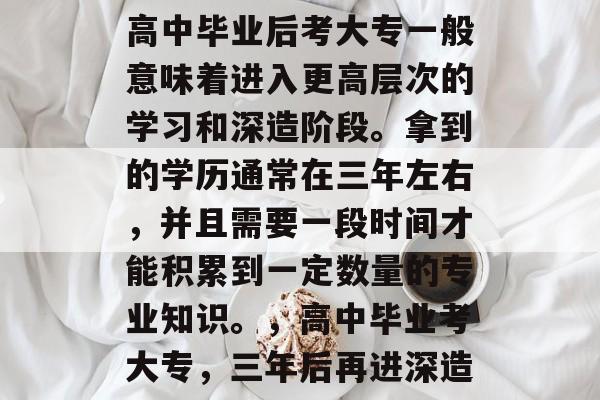高中毕业后考大专一般意味着进入更高层次的学习和深造阶段。拿到的学历通常在三年左右,并且需要一段时间才能积累到一定数量的专业知识。,高中毕业考大专,三年后再进深造 高中毕业后考大专一般意味着进入更高层次的学习和深造阶段。拿到的学历通常在三年左右,并且需要一段时间才能积累到一定数量的专业知识。,高中毕业考大专,三年后再进深造