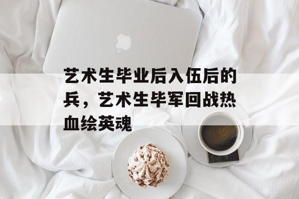 艺术生毕业后入伍后的兵,艺术生毕军回战热血绘英魂 艺术生毕业后入伍后的兵,艺术生毕军回战热血绘英魂