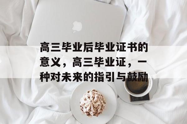 高三毕业后毕业证书的意义,高三毕业证,一种对未来的指引与鼓励 高三毕业后毕业证书的意义,高三毕业证,一种对未来的指引与鼓励