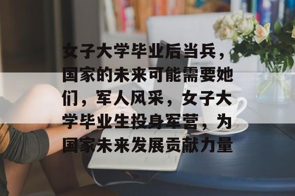 女子大学毕业后当兵,国家的未来可能需要她们,军人风采,女子大学毕业生投身军营,为国家未来发展贡献力量 女子大学毕业后当兵,国家的未来可能需要她们,军人风采,女子大学毕业生投身军营,为国家未来发展贡献力量