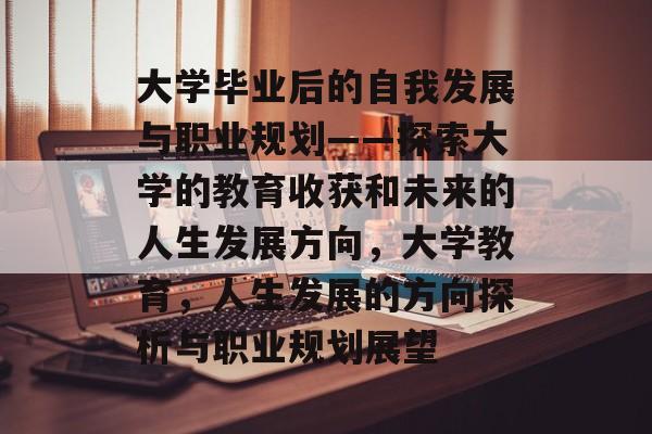 大学毕业后的自我发展与职业规划——探索大学的教育收获和未来的人生发展方向，大学教育，人生发展的方向探析与职业规划展望
