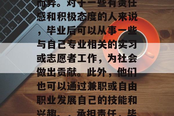 毕业后能干些什么？这个问题的答案可能因人而异。对于一些有责任感和积极态度的人来说，毕业后可以从事一些与自己专业相关的实习或志愿者工作，为社会做出贡献。此外，他们也可以通过兼职或自由职业发展自己的技能和兴趣。，承担责任，毕业后的就业方向及自我价值实现路径分析