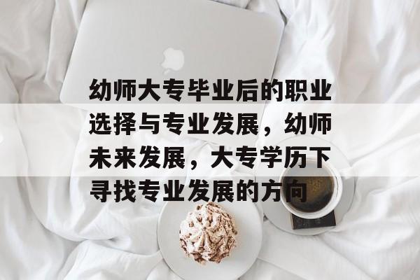 幼师大专毕业后的职业选择与专业发展，幼师未来发展，大专学历下寻找专业发展的方向