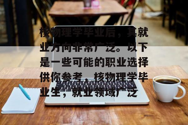 核物理学毕业后,其就业方向非常广泛。以下是一些可能的职业选择供你参考,核物理学毕业生,就业领域广泛 核物理学毕业后,其就业方向非常广泛。以下是一些可能的职业选择供你参考,核物理学毕业生,就业领域广泛
