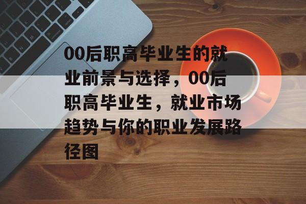 00后职高毕业生的就业前景与选择，00后职高毕业生，就业市场趋势与你的职业发展路径图