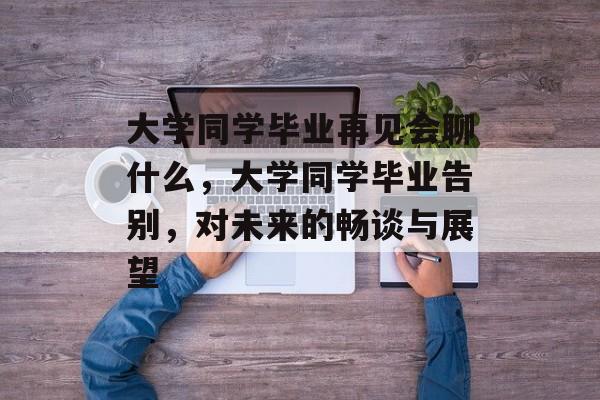 大学同学毕业再见会聊什么,大学同学毕业告别,对未来的畅谈与展望 大学同学毕业再见会聊什么,大学同学毕业告别,对未来的畅谈与展望