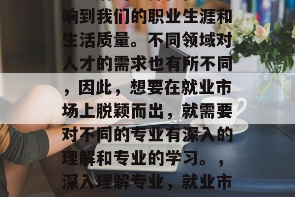 毕业后的选择往往会影响到我们的职业生涯和生活质量。不同领域对人才的需求也有所不同,因此,想要在就业市场上脱颖而出,就需要对不同的专业有深入的理解和专业的学习。,深入理解专业,就业市场上的竞争力关键 毕业后的选择往往会影响到我们的职业生涯和生活质量。不同领域对人才的需求也有所不同,因此,想要在就业市场上脱颖而出,就需要对不同的专业有深入的理解和专业的学习。,深入理解专业,就业市场上的竞争力关键