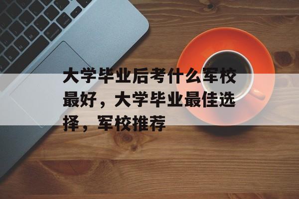 大学毕业后考什么军校最好，大学毕业最佳选择，军校推荐
