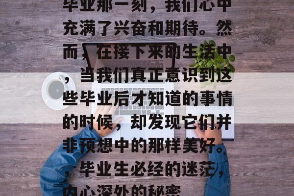 毕业那一刻，我们心中充满了兴奋和期待。然而，在接下来的生活中，当我们真正意识到这些毕业后才知道的事情的时候，却发现它们并非预想中的那样美好。，毕业生必经的迷茫，内心深处的秘密