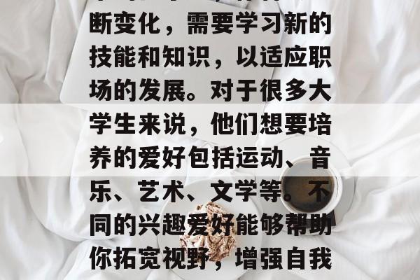 大学毕业后，选择一份自己喜欢的工作是一件非常重要的事情。在未来的日子里，你将会不断变化，需要学习新的技能和知识，以适应职场的发展。对于很多大学生来说，他们想要培养的爱好包括运动、音乐、艺术、文学等。不同的兴趣爱好能够帮助你拓宽视野，增强自我价值感，并且有助于提高你的生活质量和工作效率。，大学新生，培养新爱好助力职场发展