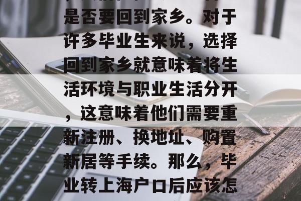 在毕业后,随着学业的完成和生活的重心转移,人们往往会考虑自己是否要回到家乡。对于许多毕业生来说,选择回到家乡就意味着将生活环境与职业生活分开,这意味着他们需要重新注册、换地址、购置新居等手续。那么,毕业转上海户口后应该怎么办呢?,回乡创业,毕业后如何在上海重新注册并买房 在毕业后,随着学业的完成和生活的重心转移,人们往往会考虑自己是否要回到家乡。对于许多毕业生来说,选择回到家乡就意味着将生活环境与职业生活分开,这意味着他们需要重新注册、换地址、购置新居等手续。那么,毕业转上海户口后应该怎么办呢?,回乡创业,毕业后如何在上海重新注册并买房
