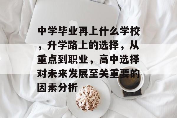 中学毕业再上什么学校，升学路上的选择，从重点到职业，高中选择对未来发展至关重要的因素分析