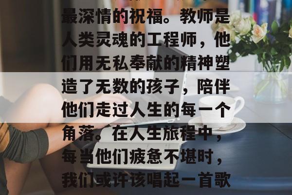 毕业后的我们,可能正步入社会的边缘。而在这个阶段,我们应该学会给老师献上最真挚、最深情的祝福。教师是人类灵魂的工程师,他们用无私奉献的精神塑造了无数的孩子,陪伴他们走过人生的每一个角落。在人生旅程中,每当他们疲惫不堪时,我们或许该唱起一首歌来表达我们的关心和感激。,教师节祝福语,感谢您的付出,让我们在生活的路上前行无阻 毕业后的我们,可能正步入社会的边缘。而在这个阶段,我们应该学会给老师献上最真挚、最深情的祝福。教师是人类灵魂的工程师,他们用无私奉献的精神塑造了无数的孩子,陪伴他们走过人生的每一个角落。在人生旅程中,每当他们疲惫不堪时,我们或许该唱起一首歌来表达我们的关心和感激。,教师节祝福语,感谢您的付出,让我们在生活的路上前行无阻