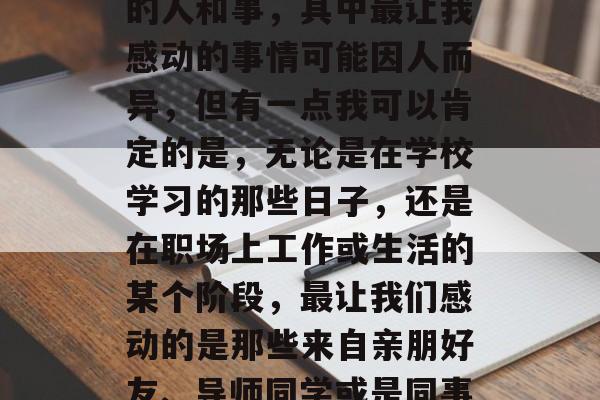 毕业是一个人生的重要阶段,也是我们的人生转折点。在这个过程中,我们会遇到各种各样的人和事,其中最让我感动的事情可能因人而异,但有一点我可以肯定的是,无论是在学校学习的那些日子,还是在职场上工作或生活的某个阶段,最让我们感动的是那些来自亲朋好友、导师同学或是同事的支持与鼓励。,大学岁月感动瞬间,来自亲朋好友、导师同学的深情支持 毕业是一个人生的重要阶段,也是我们的人生转折点。在这个过程中,我们会遇到各种各样的人和事,其中最让我感动的事情可能因人而异,但有一点我可以肯定的是,无论是在学校学习的那些日子,还是在职场上工作或生活的某个阶段,最让我们感动的是那些来自亲朋好友、导师同学或是同事的支持与鼓励。,大学岁月感动瞬间,来自亲朋好友、导师同学的深情支持