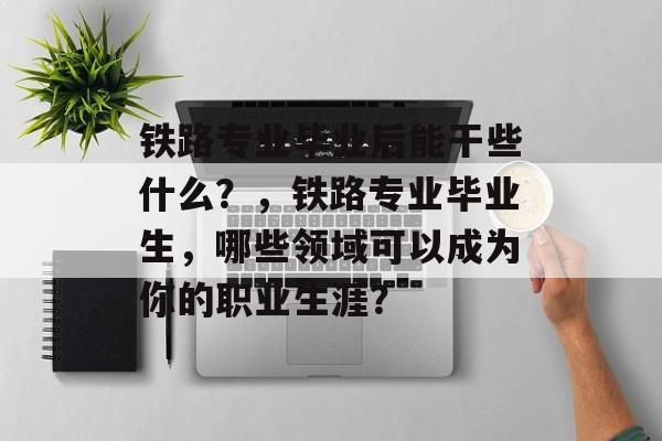 铁路专业毕业后能干些什么？，铁路专业毕业生，哪些领域可以成为你的职业生涯？
