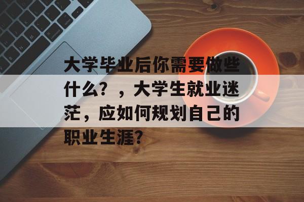 大学毕业后你需要做些什么?,大学生就业迷茫,应如何规划自己的职业生涯? 大学毕业后你需要做些什么?,大学生就业迷茫,应如何规划自己的职业生涯?