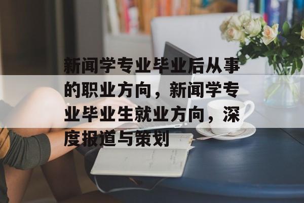 新闻学专业毕业后从事的职业方向,新闻学专业毕业生就业方向,深度报道与策划 新闻学专业毕业后从事的职业方向,新闻学专业毕业生就业方向,深度报道与策划