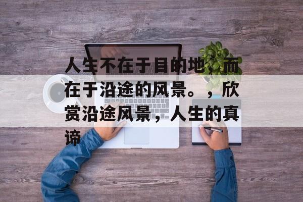 人生不在于目的地，而在于沿途的风景。，欣赏沿途风景，人生的真谛