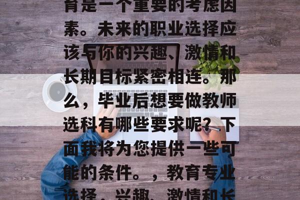 在选择职业路径时,教育是一个重要的考虑因素。未来的职业选择应该与你的兴趣、激情和长期目标紧密相连。那么,毕业后想要做教师选科有哪些要求呢?下面我将为您提供一些可能的条件。,教育专业选择,兴趣、激情和长期目标的关系 在选择职业路径时,教育是一个重要的考虑因素。未来的职业选择应该与你的兴趣、激情和长期目标紧密相连。那么,毕业后想要做教师选科有哪些要求呢?下面我将为您提供一些可能的条件。,教育专业选择,兴趣、激情和长期目标的关系