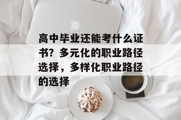 高中毕业还能考什么证书？多元化的职业路径选择，多样化职业路径的选择