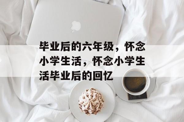 毕业后的六年级,怀念小学生活,怀念小学生活毕业后的回忆 毕业后的六年级,怀念小学生活,怀念小学生活毕业后的回忆