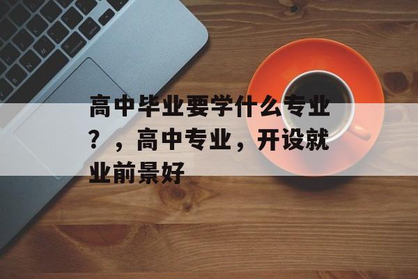 高中毕业要学什么专业?,高中专业,开设就业前景好 高中毕业要学什么专业?,高中专业,开设就业前景好