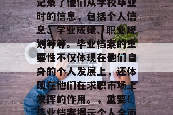 毕业档案是每个毕业生的重要组成部分。它们记录了他们从学校毕业时的信息，包括个人信息、学业成绩、职业规划等等。毕业档案的重要性不仅体现在他们自身的个人发展上，还体现在他们在求职市场上发挥的作用。，重要！毕业档案揭示个人全面信息，职场助力求职发展！