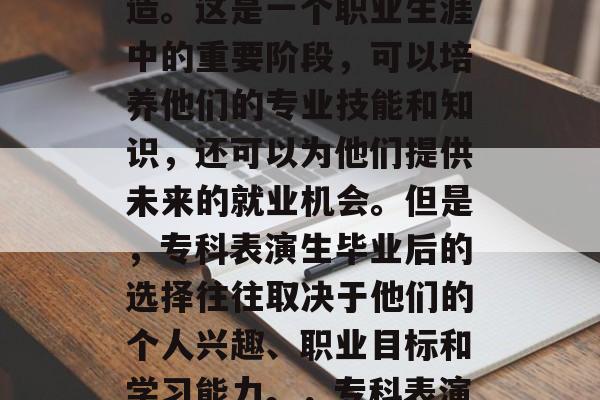 专科表演生毕业后，许多选择留在学校继续深造。这是一个职业生涯中的重要阶段，可以培养他们的专业技能和知识，还可以为他们提供未来的就业机会。但是，专科表演生毕业后的选择往往取决于他们的个人兴趣、职业目标和学习能力。，专科表演生，毕业后如何选择继续深造？