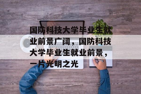 国防科技大学毕业生就业前景广阔,国防科技大学毕业生就业前景,一片光明之光 国防科技大学毕业生就业前景广阔,国防科技大学毕业生就业前景,一片光明之光