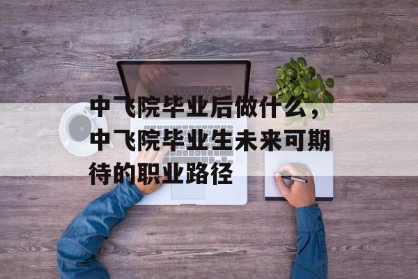 中飞院毕业后做什么,中飞院毕业生未来可期待的职业路径 中飞院毕业后做什么,中飞院毕业生未来可期待的职业路径