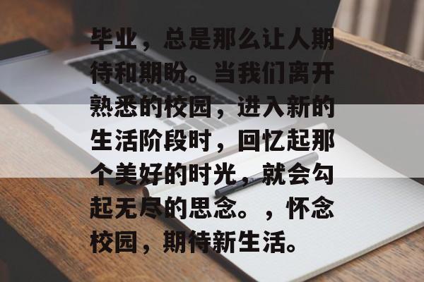 毕业,总是那么让人期待和期盼。当我们离开熟悉的校园,进入新的生活阶段时,回忆起那个美好的时光,就会勾起无尽的思念。,怀念校园,期待新生活。 毕业,总是那么让人期待和期盼。当我们离开熟悉的校园,进入新的生活阶段时,回忆起那个美好的时光,就会勾起无尽的思念。,怀念校园,期待新生活。