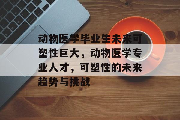 动物医学毕业生未来可塑性巨大,动物医学专业人才,可塑性的未来趋势与挑战 动物医学毕业生未来可塑性巨大,动物医学专业人才,可塑性的未来趋势与挑战