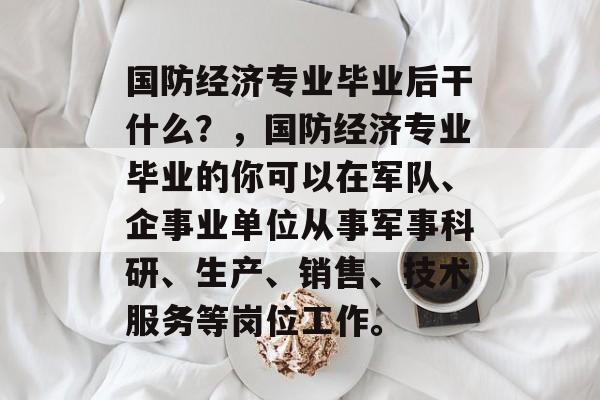 国防经济专业毕业后干什么?,国防经济专业毕业的你可以在军队、企事业单位从事军事科研、生产、销售、技术服务等岗位工作。 国防经济专业毕业后干什么?,国防经济专业毕业的你可以在军队、企事业单位从事军事科研、生产、销售、技术服务等岗位工作。