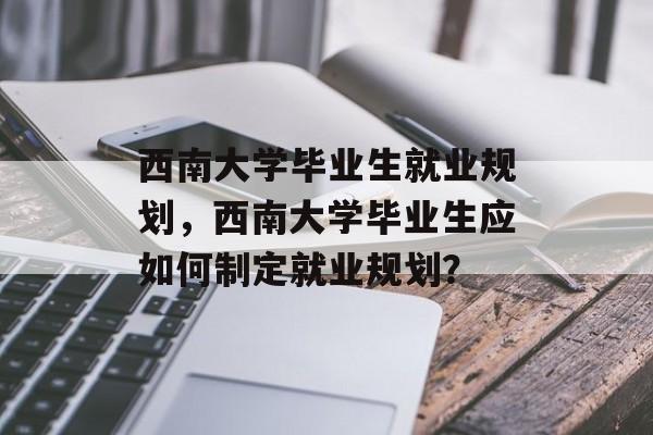西南大学毕业生就业规划，西南大学毕业生应如何制定就业规划？