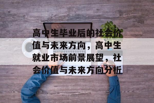 高中生毕业后的社会价值与未来方向,高中生就业市场前景展望,社会价值与未来方向分析 高中生毕业后的社会价值与未来方向,高中生就业市场前景展望,社会价值与未来方向分析