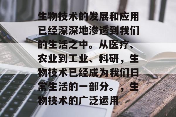 生物技术的发展和应用已经深深地渗透到我们的生活之中。从医疗、农业到工业、科研,生物技术已经成为我们日常生活的一部分。,生物技术的广泛运用 生物技术的发展和应用已经深深地渗透到我们的生活之中。从医疗、农业到工业、科研,生物技术已经成为我们日常生活的一部分。,生物技术的广泛运用